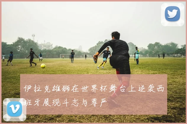 伊拉克雄狮在世界杯舞台上逆袭西班牙展现斗志与尊严