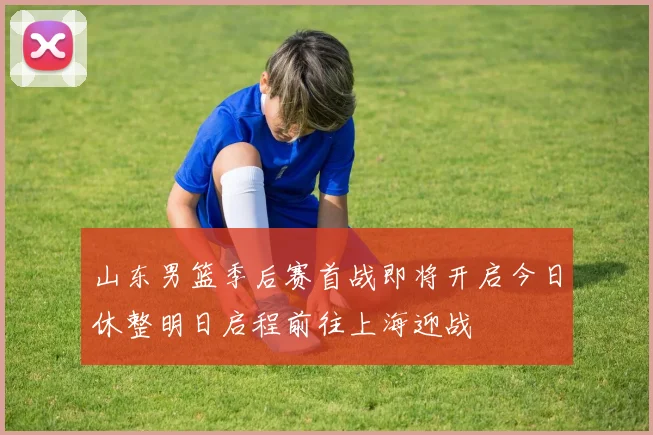 山东男篮季后赛首战即将开启今日休整明日启程前往上海迎战