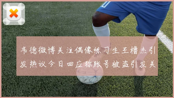 韦德微博关注偶像练习生王橹杰引发热议今日回应称账号被盗引发关注