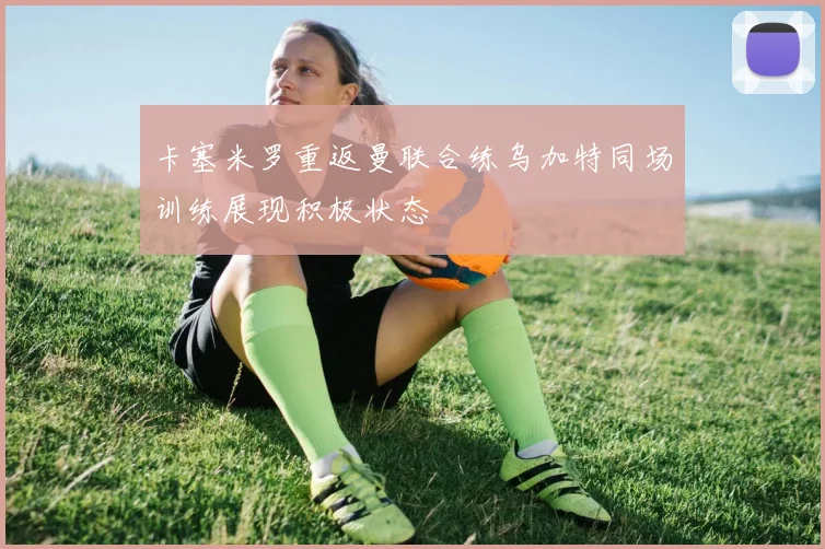 卡塞米罗重返曼联合练乌加特同场训练展现积极状态