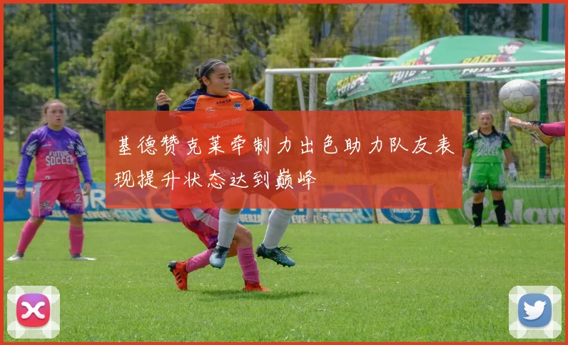 基德赞克莱牵制力出色助力队友表现提升状态达到巅峰