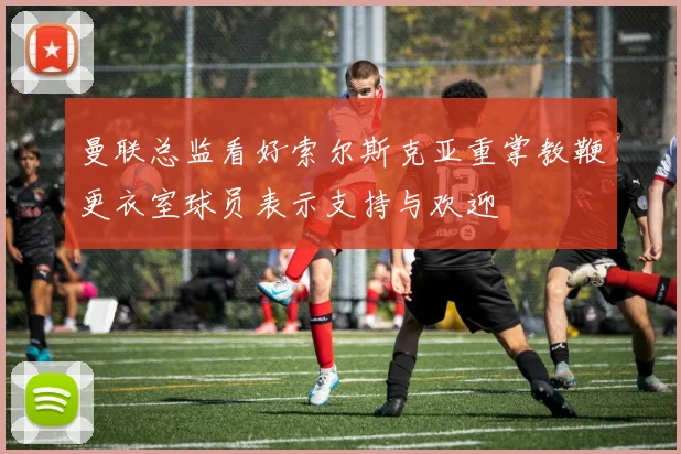 曼联总监看好索尔斯克亚重掌教鞭更衣室球员表示支持与欢迎