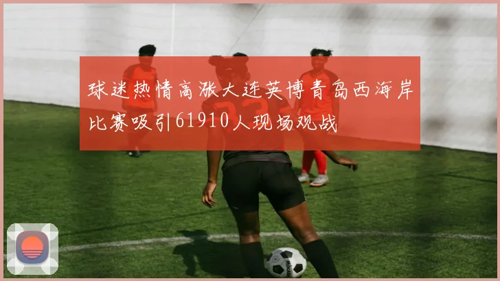 球迷热情高涨大连英博青岛西海岸比赛吸引61910人现场观战