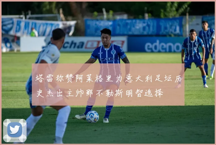 塔雷称赞阿莱格里为意大利足坛历史杰出主帅那不勒斯明智选择