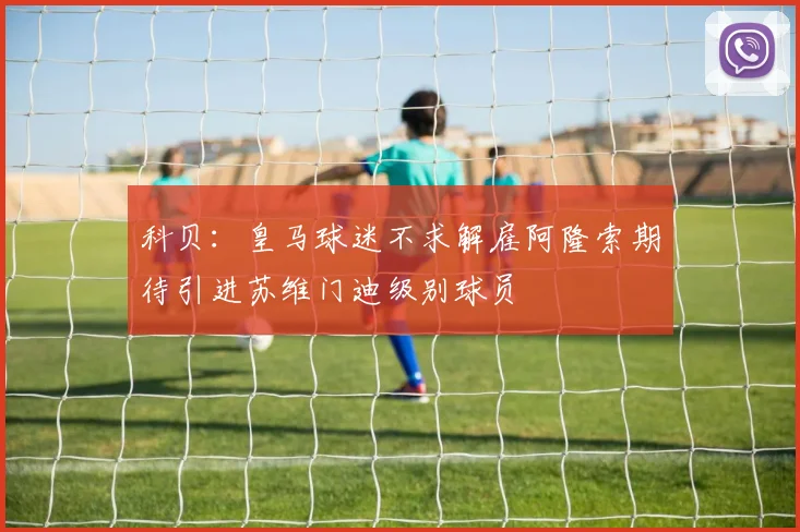 科贝：皇马球迷不求解雇阿隆索期待引进苏维门迪级别球员