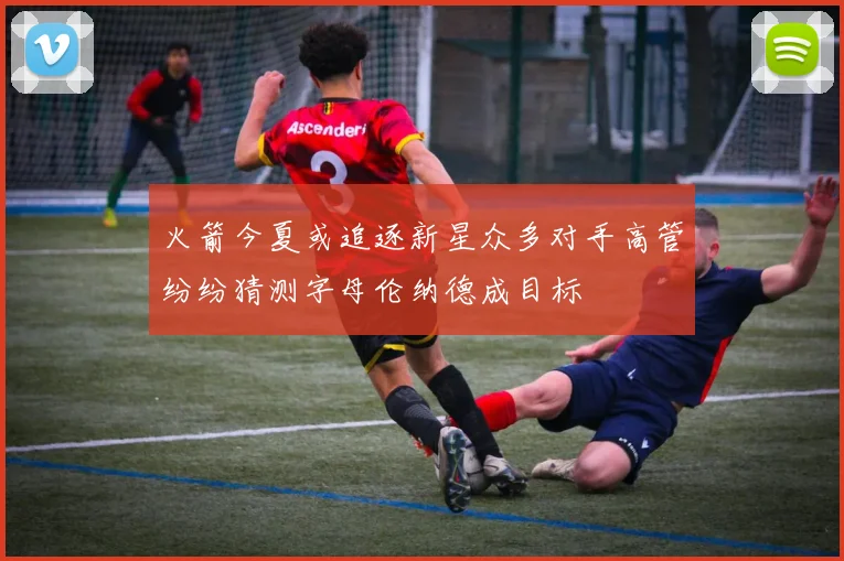 火箭今夏或追逐新星众多对手高管纷纷猜测字母伦纳德成目标