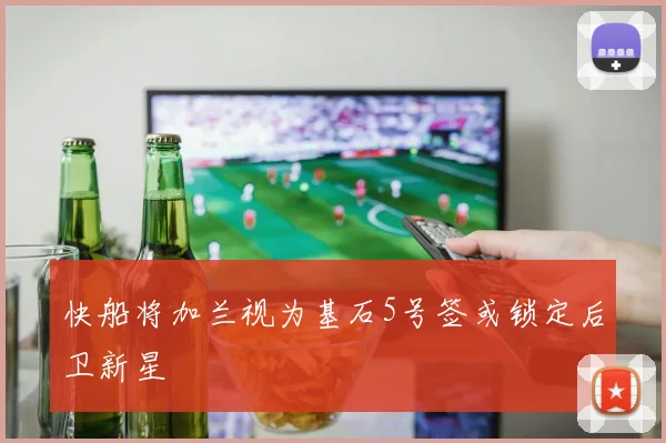快船将加兰视为基石5号签或锁定后卫新星