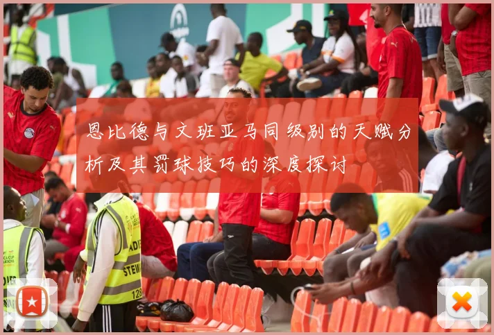 恩比德与文班亚马同级别的天赋分析及其罚球技巧的深度探讨