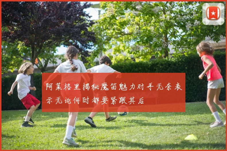 阿莱格里揭秘魔笛魅力对手无奈表示无论何时都要紧跟其后
