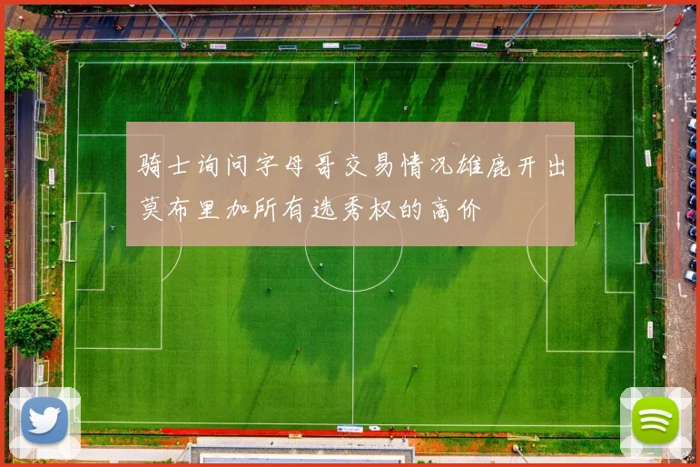 骑士询问字母哥交易情况雄鹿开出莫布里加所有选秀权的高价