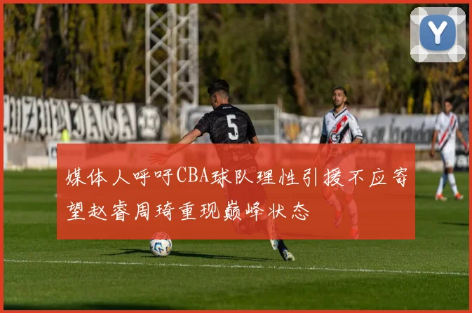 媒体人呼吁CBA球队理性引援不应寄望赵睿周琦重现巅峰状态