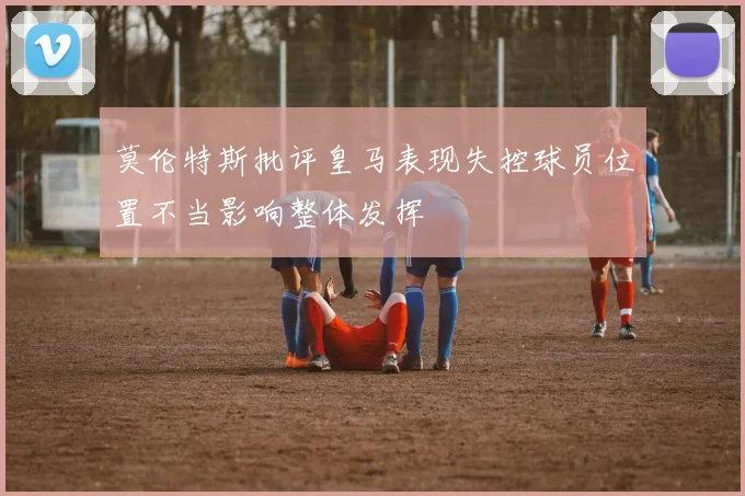 莫伦特斯批评皇马表现失控球员位置不当影响整体发挥