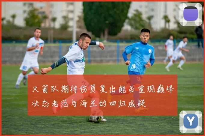 火箭队期待伤员复出能否重现巅峰状态老范与海王的回归成疑
