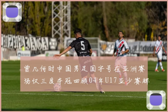 曾几何时中国男足国字号在亚洲赛场仅三度夺冠回顾04年U17亚少赛辉煌时刻
