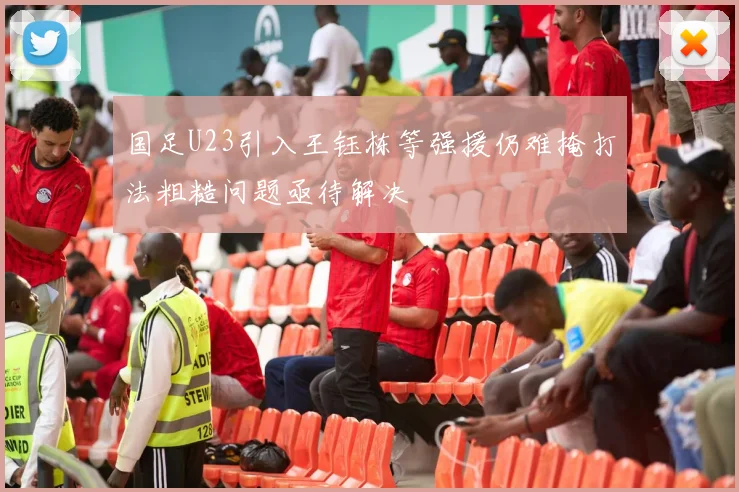 国足U23引入王钰栋等强援仍难掩打法粗糙问题亟待解决