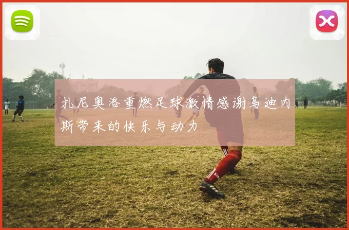 扎尼奥洛重燃足球激情感谢乌迪内斯带来的快乐与动力