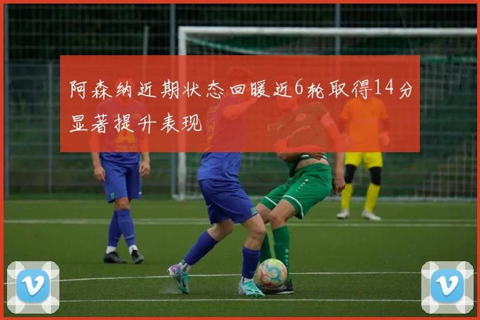 阿森纳近期状态回暖近6轮取得14分显著提升表现