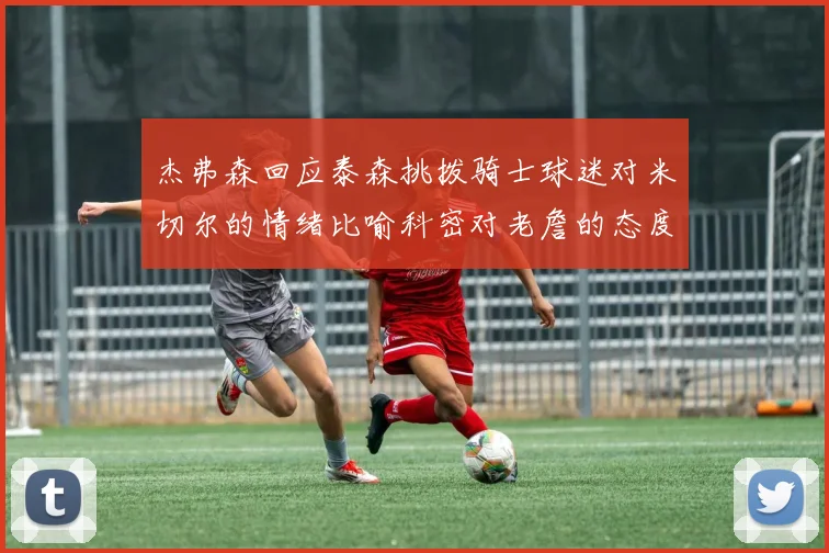 杰弗森回应泰森挑拨骑士球迷对米切尔的情绪比喻科密对老詹的态度